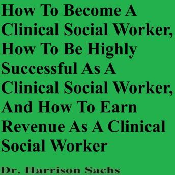 How To Become A Clinical Social Worker, How To Be Highly Successful As A Clinical Social Worker, And How To Earn Revenue As A Clinical Social Worker