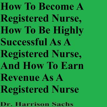 How To Become A Registered Nurse, How To Be Highly Successful As A Registered Nurse, And How To Earn Revenue As A Registered Nurse