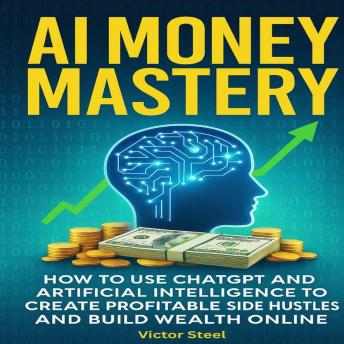 AI Money Mastery: How to Use ChatGPT and Artificial Intelligence to Create Profitable Side Hustles and Build Wealth Online
