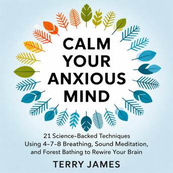 Calm Your Anxious Mind: 21 Science-Backed Techniques Using 4-7-8 Breathing, Sound Meditation, and Forest Bathing to Rewire Your Brain