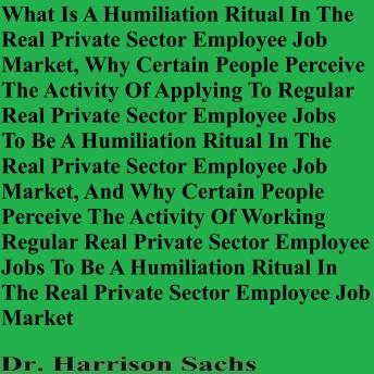 What Is A Humiliation Ritual In The Real Private Sector Employee Job Market And Why Certain People Perceive The Activity Of Applying To Regular Real Private Sector Employee Jobs To Be A Humiliation Ritual In The Real Private Sector Employee Job Market
