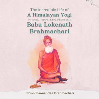 The Incredible Life of a Himalayan Yogi: The Times, Teachings and Life of Living Shiva: Baba Lokenath Brahmachari