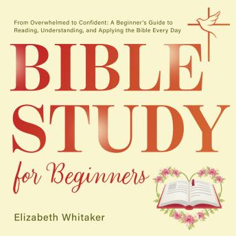 Bible Study for Beginners: From Overwhelmed to Confident: A Beginner's Guide to Reading, Understanding, and Applying the Bible Every Day