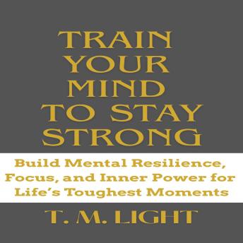 Train Your Mind to Stay Strong: Build Mental Resilience, Focus, and Inner Power for Life’s Toughest Moments
