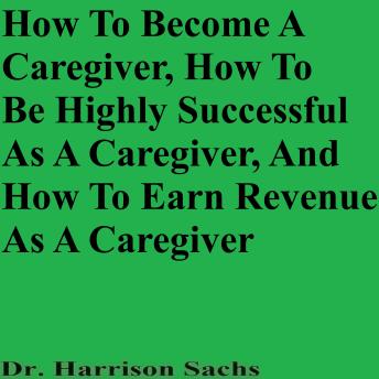 How To Become A Caregiver, How To Be Highly Successful As A Caregiver, And How To Earn Revenue As A Caregiver