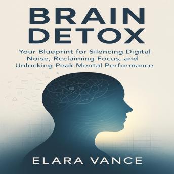 Brain Detox: Your Blueprint for Silencing Digital Noise, Reclaiming Focus, and Unlocking Peak Mental Performance