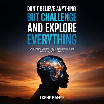 DON’T BELIEVE ANYTHING, BUT CHALLENGE AND EXPLORE EVERYTHING: Challenging Victimhood, Rejecting Blame, and Rebuilding Africa’s Future