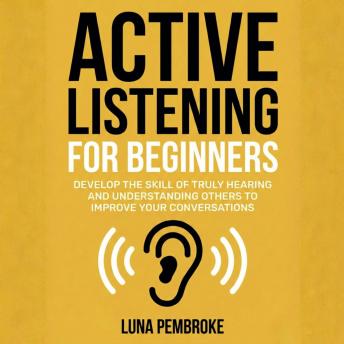 Active Listening for Beginners: Develop the Skill of Truly Hearing and Understanding Others to Improve Your Conversations