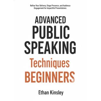 Advanced Public Speaking Techniques for Beginners: Refine Your Delivery, Stage Presence, and Audience Engagement for Impactful Presentations