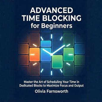 Advanced Time Blocking for Beginners: Master the Art of Scheduling Your Time in Dedicated Blocks to Maximize Focus and Output