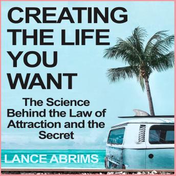 Creating the Life You Want: The Science Behind the Law of Attraction and the Secret