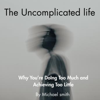 The Uncomplicated Life: Why You’re Doing Too Much and Achieving Too Little