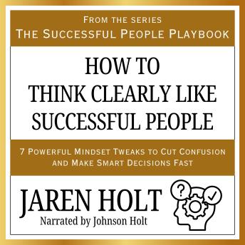 How to Think Clearly Like Successful People: 7 Powerful Mindset Tweaks to Cut Confusion and Make Smart Decisions Fast