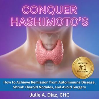 Conquer Hashimoto’s: How to Achieve Remission from Autoimmune Disease, Shrink Thyroid Nodules, and Avoid Surgery