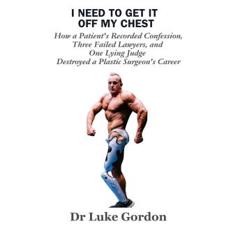 I Need to Get It Off My Chest: How a Patient's Recorded Confession,  Three Failed Lawyers,  and One Lying Judge Destroyed a Plastic Surgeon's Career