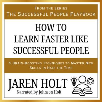 How to Learn Faster Like Successful People: 5 Brain-Boosting Techniques to Master New Skills in Half the Time