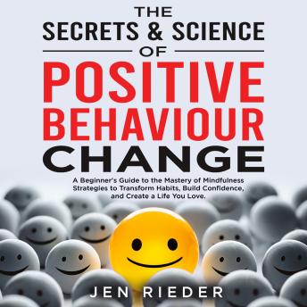 The Secrets & Science Of Positive Behaviour Change: A Beginner's Guide to the Mastery of Mindfulness Strategies to Transform Habits, Build Confidence, and Create a Life You Love