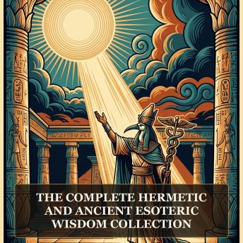 The Complete Hermetic and Ancient Esoteric Wisdom Collection: Hermeticism Philosophy Collection, The Kybalion, Corpus Hermeticum, The Divine Pymander, The Virgin of the World, and More in One Hermetic and Esoteric Wisdom Collection