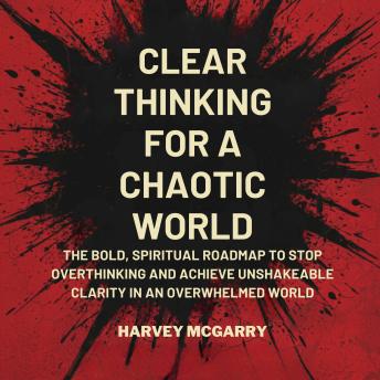 Clear Thinking for a Chaotic World: The Bold, Spiritual Roadmap to Stop Overthinking and Achieve Unshakeable Clarity in an Overwhelmed World