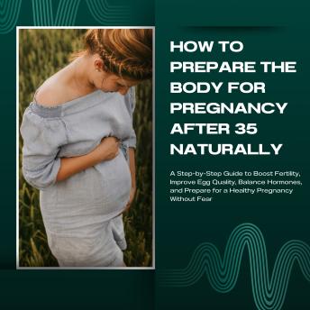 How to prepare the body for pregnancy after 35 naturally: A Step-by-Step Guide to Boost Fertility, Improve Egg Quality, Balance Hormones, and Prepare for a Healthy Pregnancy Without Fear