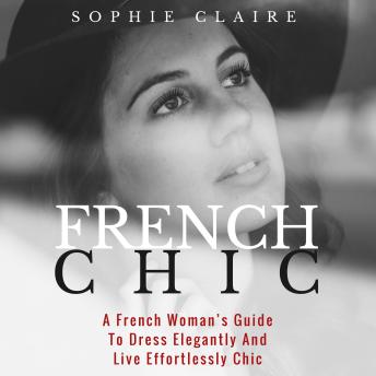 French Chic: A French Woman's Guide To Dress Elegantly And Live Effortlessly Chic