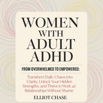 Women with Adult ADHD - From Overwhelmed to Empowered: Transform Daily Chaos into Clarity, Unlock Your Hidden Strengths, and Thrive in Work and Relationships Without Shame
