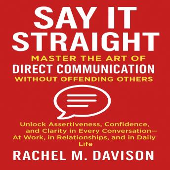 Say It Straight: Master the Art of Direct Communication Without Offending Others: Unlock Assertiveness, Confidence, and Clarity in Every Conversation—At Work, in Relationships, and in Daily Life