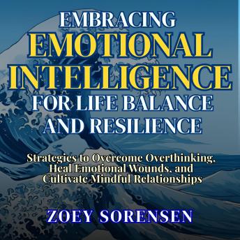 EMBRACING EMOTIONAL INTELLIGENCE FOR LIFE BALANCE AND RESILIENCE: Practical Strategies to Overcome Overthinking, Heal Emotional Wounds, and Cultivate Mindful Relationships
