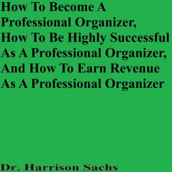 How To Become A Professional Organizer, How To Be Highly Successful As A Professional Organizer, And How To Earn Revenue As A Professional Organizer