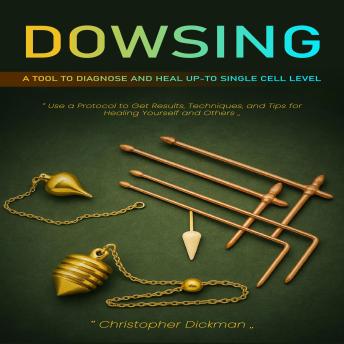 Dowsing: A Tool to Diagnose and Heal Up-to Single Cell Level (Use a Protocol to Get Results, Techniques, and Tips for Healing Yourself and Others)