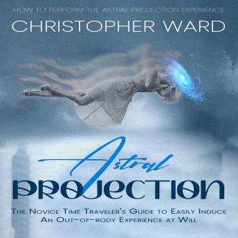 Astral Projection: How to Perform the Astral Projection Experience (The Novice Time Traveler’s Guide to Easily Induce an Out-of-body Experience at Will)