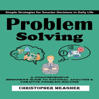 Problem Solving: Simple Strategies for Smarter Decisions in Daily Life (A Comprehensive Beginner's Guide to Rational Analysis & Creative Problem Solving)