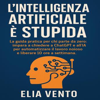[Italian] - L’Intelligenza Artificiale è Stupida: La guida pratica per chi parte da zero. impara a chiedere a ChatGPT e all’IA per automatizzare il lavoro noioso e liberare 10 ore a settimana.