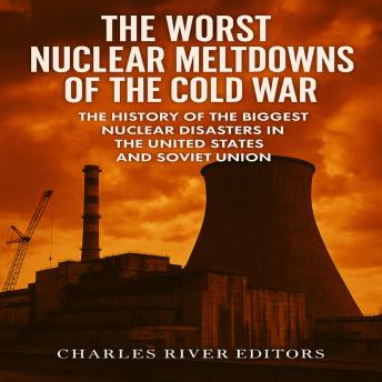 The Worst Nuclear Meltdowns of the Cold War: The History of the Biggest Nuclear Disasters in the United States and Soviet Union