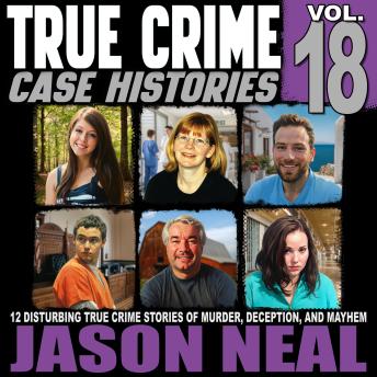 True Crime Case Histories - Volume 18: 12 Disturbing True Crime Stories of Murder, Deception, and Mayhem