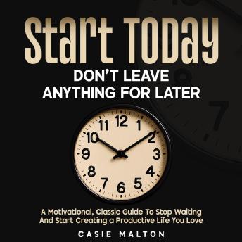 Start Today - Don’t Leave Anything for Later: A Motivational, Classic Guide To Stop Waiting And Start Creating a Productive Life You Love