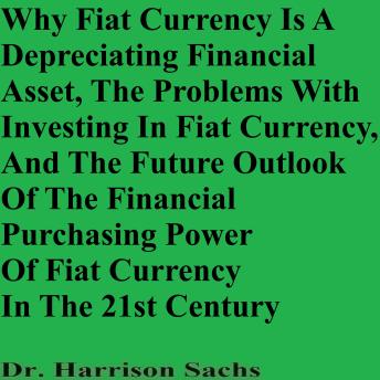 Why Fiat Currency Is A Depreciating Financial Asset, The Problems With Investing In Fiat Currency, And The Future Outlook Of The Financial Purchasing Power Of Fiat Currency In The 21st Century