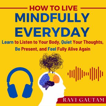 How To Live Mindfully Everyday: Learn to Listen to Your Body, Quiet Your Thoughts, Be Present, and Feel Fully Alive Again