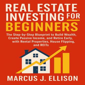 Real Estate Investing for Beginners: The Step-by-Step Blueprint to Build Wealth, Create Passive Income, and Retire Early with Rental Properties, House Flipping, and REITs