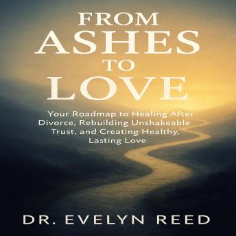 From Ashes to Love: Your Roadmap to Healing After Divorce, Rebuilding Unshakeable Trust, and Creating Healthy, Lasting Love
