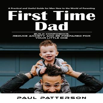 First Time Dad: A Practical and Useful Guide for Men New to the World of Parenting (Build Confidence, Reduce Anxiety and Be Prepared for Your Little One)