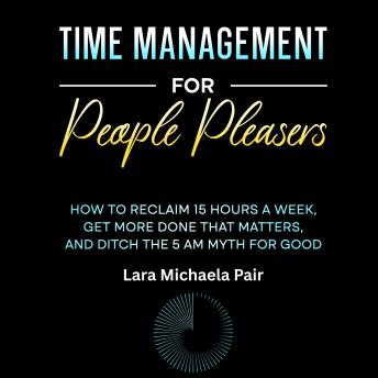 Time Management for People Pleasers: How to Reclaim 15 Hours a Week, Get More Done That Matters, and Ditch the 5 AM Myth for Good