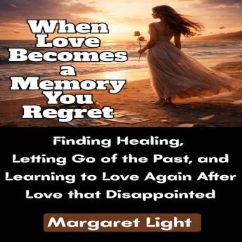 When Love Becomes a Memory You Regret: Finding Healing, Letting Go of the Past, and Learning to Love Again After Love that Disappointed