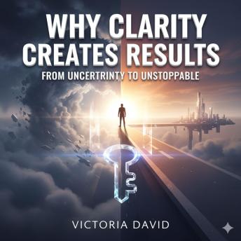 Why Clarity Creates Results: From Uncertainty to Unstoppable