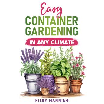 Easy Container Gardening in Any Climate: The Ultimate Guide to Grow Your Own Organic Herbs and Vegetables, Create a Sustainable Environment, Maximize Yields, and Utilize Any Size Space