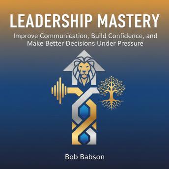 Leadership Mastery: Improve Communication, Build Confidence, and Make Better Decisions Under Pressure