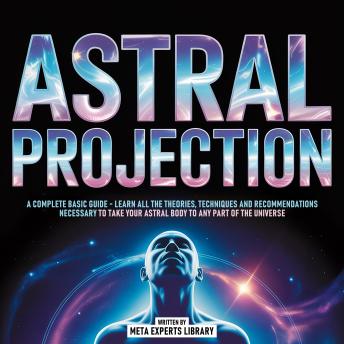 Astral Projection - A Complete Basic Guide: Learn All The Theories, Techniques And Recommendations Necessary To Take Your Astral Body To Any Part Of The Universe