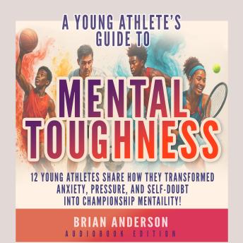 A Young Athlete's Guide to Mental Toughness: 12 Young Athletes Share How They Transformed Anxiety, Pressure, and Self-Doubt into Championship Mentality!