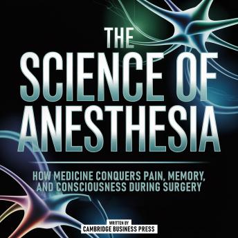 The Science Of Anesthesia: How Medicine Conquers Pain, Memory, And Consciousness During Surgery