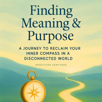 Finding Meaning and Purpose: A Journey To Reclaim Your Inner Compass In A Disconnected World